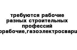 требуются рабочие разных строительных профессий разнорабочие,газоэлектросварщики